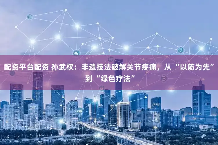 配资平台配资 孙武权：非遗技法破解关节疼痛，从 “以筋为先” 到 “绿色疗法”