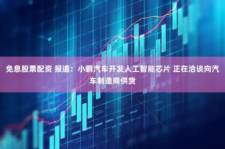 免息股票配资 报道：小鹏汽车开发人工智能芯片 正在洽谈向汽车制造商供货