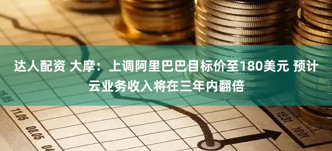 达人配资 大摩：上调阿里巴巴目标价至180美元 预计云业务收入将在三年内翻倍