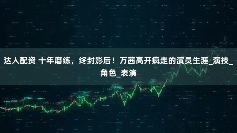 达人配资 十年磨练，终封影后！万茜高开疯走的演员生涯_演技_角色_表演