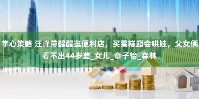 掌心策略 汪峰带醒醒逛便利店，买雪糕超会哄娃，父女俩看不出44岁差_女儿_章子怡_森林