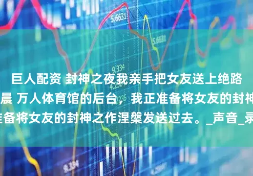 巨人配资 封神之夜我亲手把女友送上绝路 陈墨白唐若曦赵宇晨 万人体育馆的后台，我正准备将女友的封神之作涅槃发送过去。_声音_录音_手机