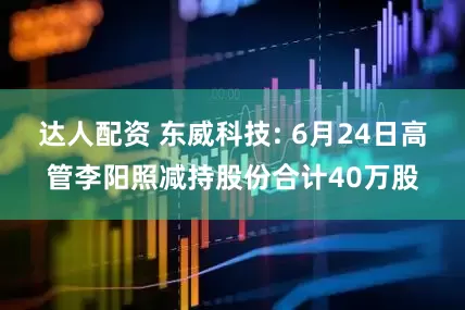 达人配资 东威科技: 6月24日高管李阳照减持股份合计40万股