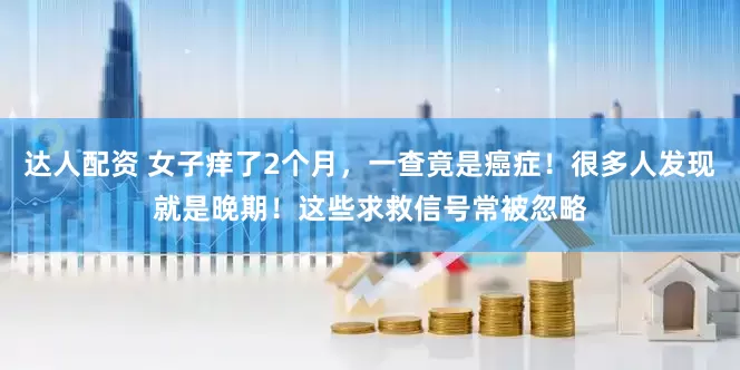 达人配资 女子痒了2个月,一查竟是癌症!很多人发现就是晚期!这些求救信号常被忽略
