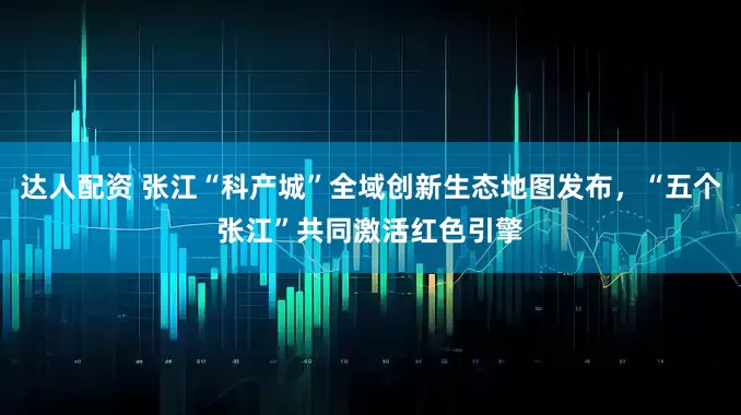 达人配资 张江“科产城”全域创新生态地图发布，“五个张江”共同激活红色引擎