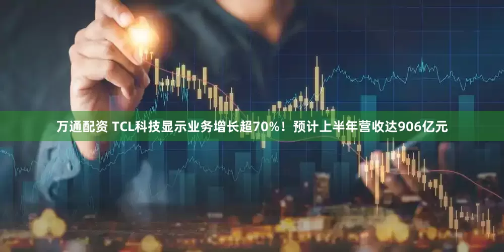 万通配资 TCL科技显示业务增长超70%！预计上半年营收达906亿元