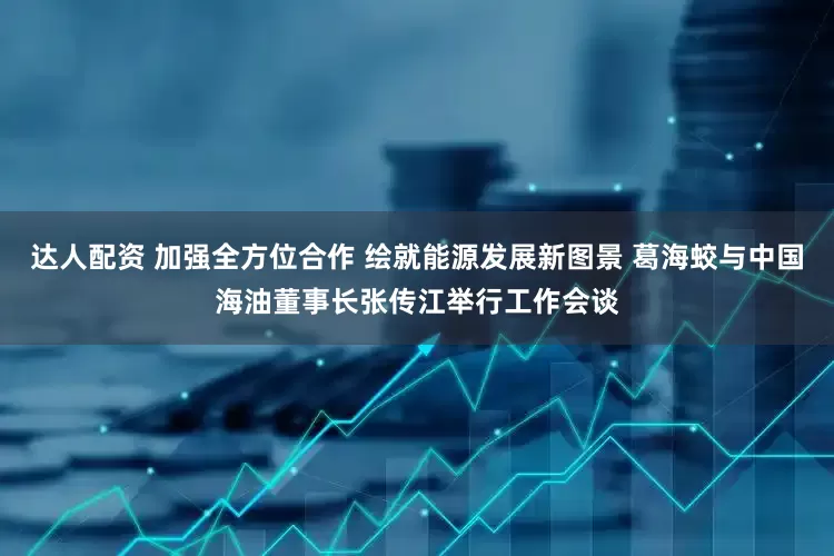 达人配资 加强全方位合作 绘就能源发展新图景 葛海蛟与中国海油董事长张传江举行工作会谈