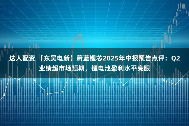 达人配资 【东吴电新】蔚蓝锂芯2025年中报预告点评：Q2业绩超市场预期，锂电池盈利水平亮眼