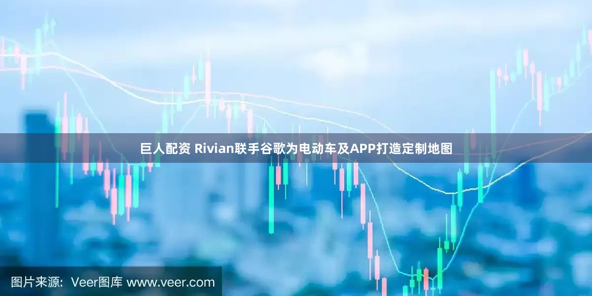巨人配资 Rivian联手谷歌为电动车及APP打造定制地图