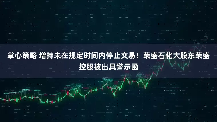 掌心策略 增持未在规定时间内停止交易！荣盛石化大股东荣盛控股被出具警示函
