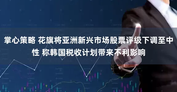 掌心策略 花旗将亚洲新兴市场股票评级下调至中性 称韩国税收计划带来不利影响