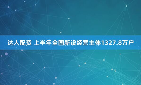 达人配资 上半年全国新设经营主体1327.8万户