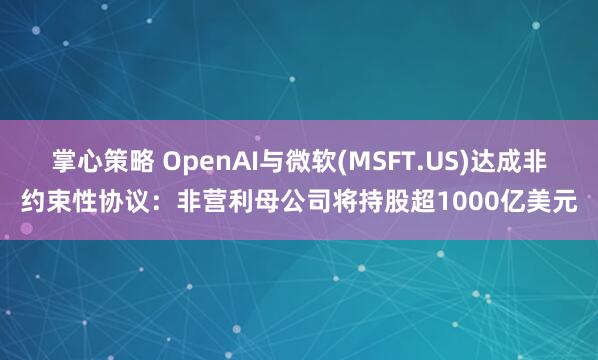 掌心策略 OpenAI与微软(MSFT.US)达成非约束性协议：非营利母公司将持股超1000亿美元