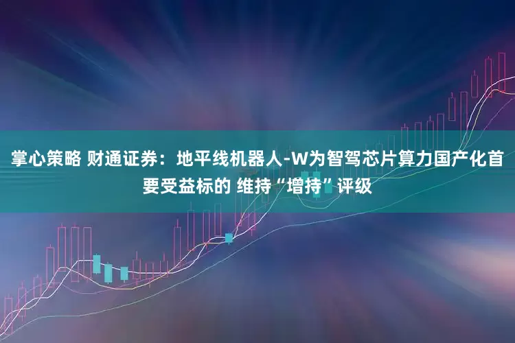 掌心策略 财通证券：地平线机器人-W为智驾芯片算力国产化首要受益标的 维持“增持”评级