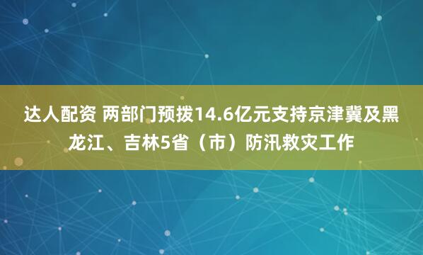 达人配资 两部门预拨14.6亿元支持京津冀及黑龙江、吉林5省(市)防汛救灾工作