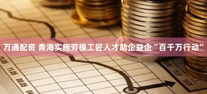 万通配资 青海实施劳模工匠人才助企益企“百千万行动”
