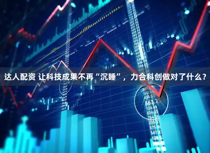达人配资 让科技成果不再“沉睡”，力合科创做对了什么？