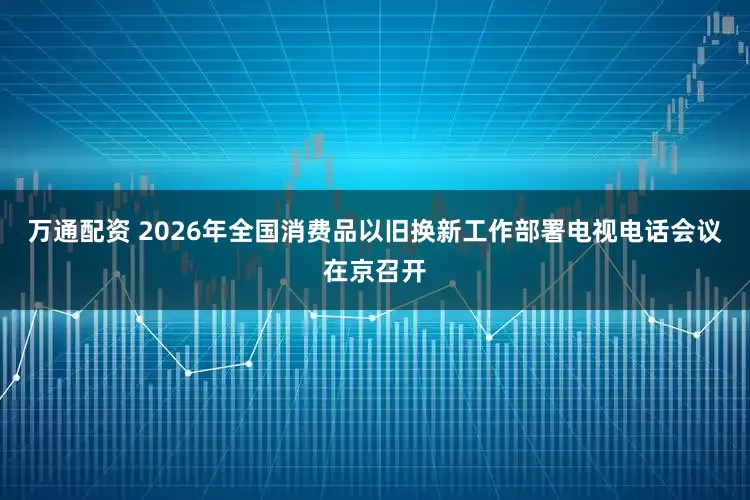 万通配资 2026年全国消费品以旧换新工作部署电视电话会议在京召开